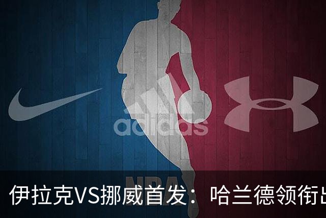 伊拉克VS挪威首发：哈兰德领衔出战 厄德高坐镇中枢