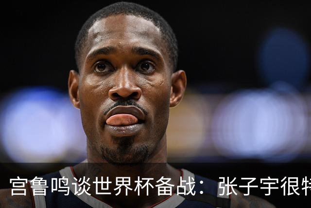宫鲁鸣谈世界杯备战：张子宇很特殊，希望海外球员早日归队