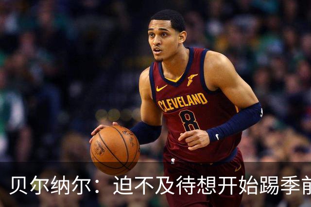 贝尔纳尔：迫不及待想开始踢季前赛 西班牙若表现出色有机会夺冠